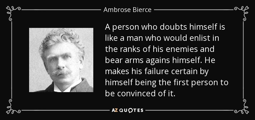 A person who doubts himself is like a man who would enlist in the ranks of his enemies and bear arms agains himself. He makes his failure certain by himself being the first person to be convinced of it. - Ambrose Bierce