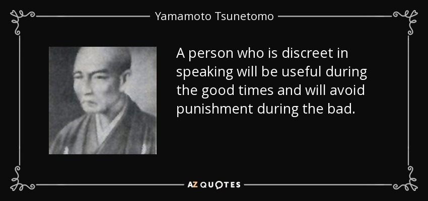 A person who is discreet in speaking will be useful during the good times and will avoid punishment during the bad. - Yamamoto Tsunetomo