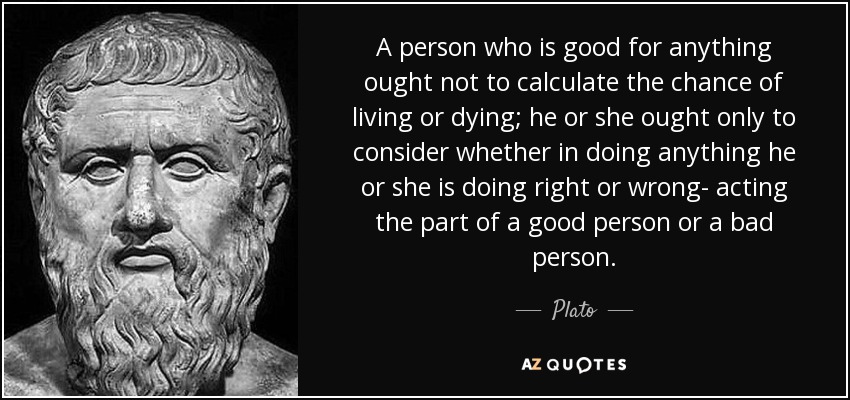 A person who is good for anything ought not to calculate the chance of living or dying; he or she ought only to consider whether in doing anything he or she is doing right or wrong- acting the part of a good person or a bad person. - Plato