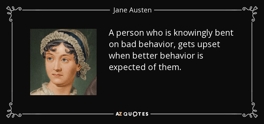 A person who is knowingly bent on bad behavior, gets upset when better behavior is expected of them. - Jane Austen