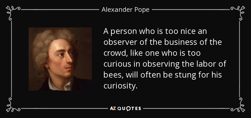 A person who is too nice an observer of the business of the crowd, like one who is too curious in observing the labor of bees, will often be stung for his curiosity. - Alexander Pope