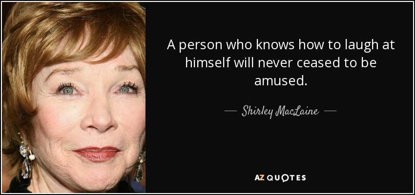 A person who knows how to laugh at himself will never ceased to be amused. - Shirley MacLaine