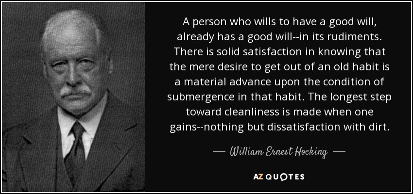 A person who wills to have a good will, already has a good will--in its rudiments. There is solid satisfaction in knowing that the mere desire to get out of an old habit is a material advance upon the condition of submergence in that habit. The longest step toward cleanliness is made when one gains--nothing but dissatisfaction with dirt. - William Ernest Hocking