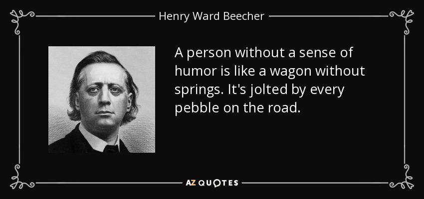 A person without a sense of humor is like a wagon without springs. It's jolted by every pebble on the road. - Henry Ward Beecher