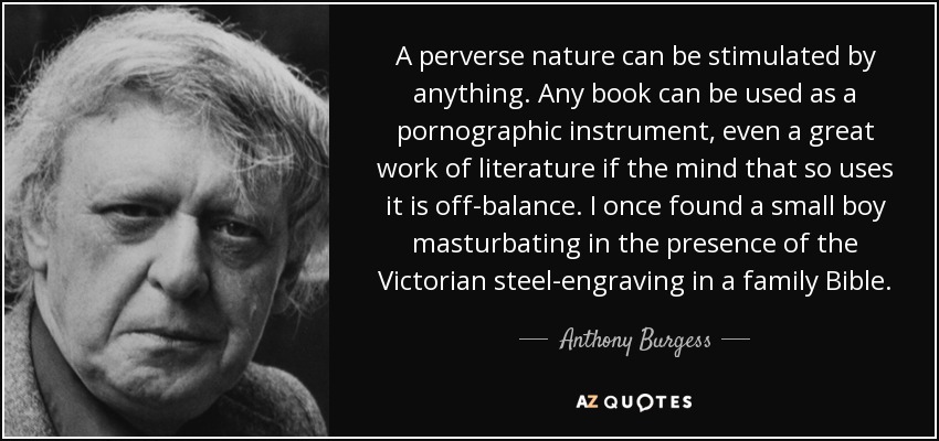 A perverse nature can be stimulated by anything. Any book can be used as a pornographic instrument, even a great work of literature if the mind that so uses it is off-balance. I once found a small boy masturbating in the presence of the Victorian steel-engraving in a family Bible. - Anthony Burgess