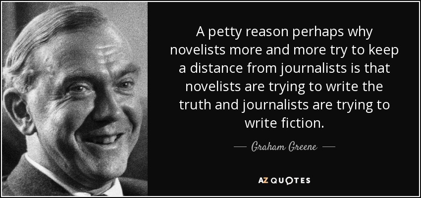 A petty reason perhaps why novelists more and more try to keep a distance from journalists is that novelists are trying to write the truth and journalists are trying to write fiction. - Graham Greene