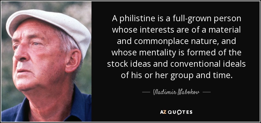 A philistine is a full-grown person whose interests are of a material and commonplace nature, and whose mentality is formed of the stock ideas and conventional ideals of his or her group and time. - Vladimir Nabokov