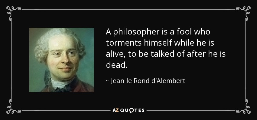 A philosopher is a fool who torments himself while he is alive, to be talked of after he is dead. - Jean le Rond d'Alembert