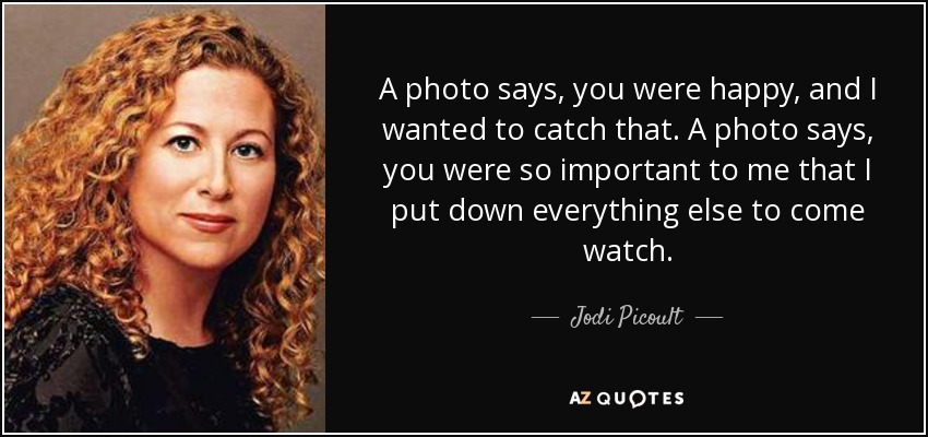 A photo says, you were happy, and I wanted to catch that. A photo says, you were so important to me that I put down everything else to come watch. - Jodi Picoult