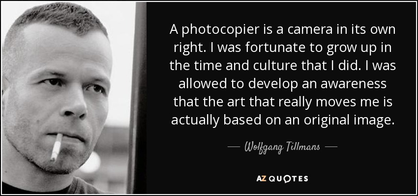 A photocopier is a camera in its own right. I was fortunate to grow up in the time and culture that I did. I was allowed to develop an awareness that the art that really moves me is actually based on an original image. - Wolfgang Tillmans