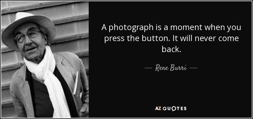 A photograph is a moment when you press the button. It will never come back. - Rene Burri