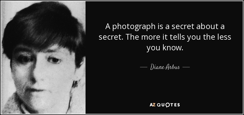 A photograph is a secret about a secret. The more it tells you the less you know. - Diane Arbus