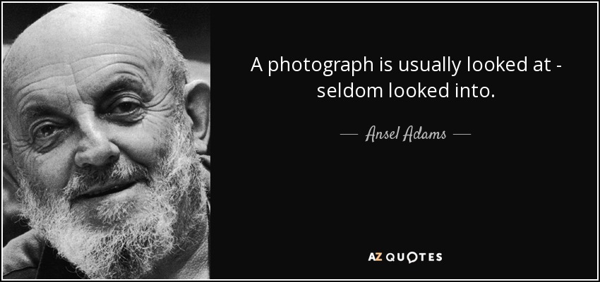 A photograph is usually looked at - seldom looked into. - Ansel Adams