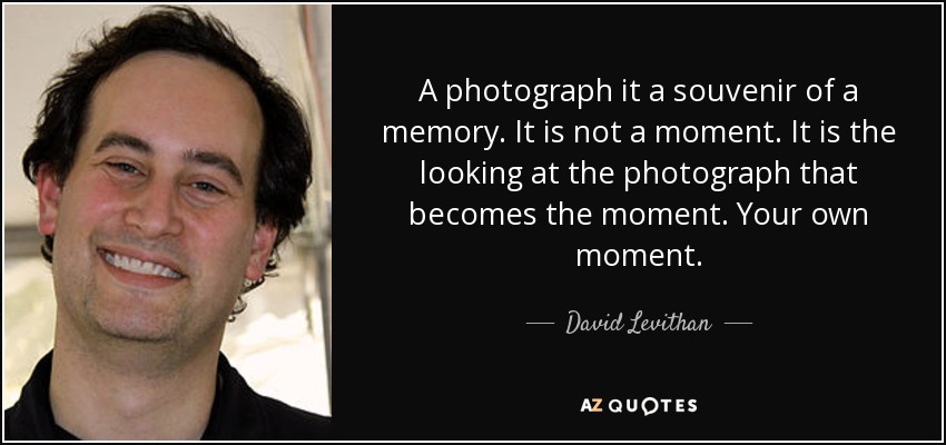 A photograph it a souvenir of a memory. It is not a moment. It is the looking at the photograph that becomes the moment. Your own moment. - David Levithan