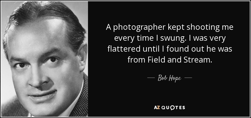 A photographer kept shooting me every time I swung. I was very flattered until I found out he was from Field and Stream. - Bob Hope