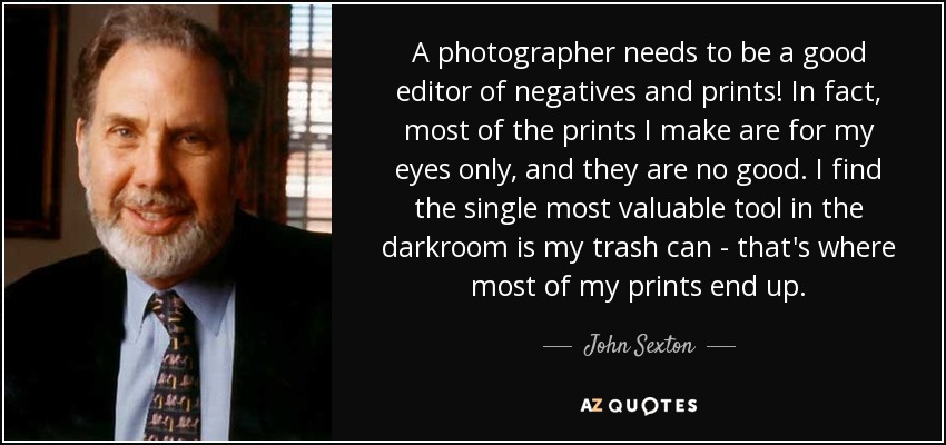 A photographer needs to be a good editor of negatives and prints! In fact, most of the prints I make are for my eyes only, and they are no good. I find the single most valuable tool in the darkroom is my trash can - that's where most of my prints end up. - John Sexton