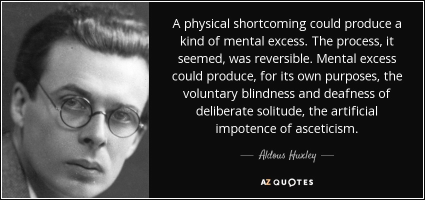 A physical shortcoming could produce a kind of mental excess. The process, it seemed, was reversible. Mental excess could produce, for its own purposes, the voluntary blindness and deafness of deliberate solitude, the artificial impotence of asceticism. - Aldous Huxley