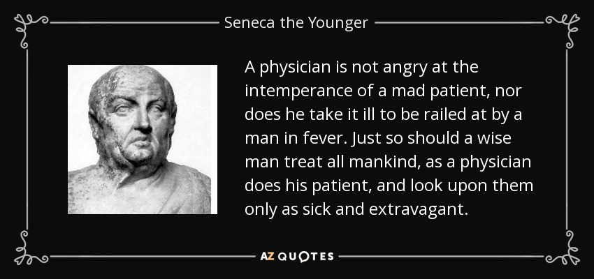 A physician is not angry at the intemperance of a mad patient, nor does he take it ill to be railed at by a man in fever. Just so should a wise man treat all mankind, as a physician does his patient, and look upon them only as sick and extravagant. - Seneca the Younger