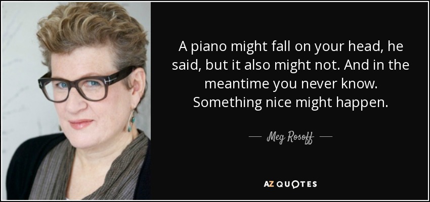 A piano might fall on your head, he said, but it also might not. And in the meantime you never know. Something nice might happen. - Meg Rosoff