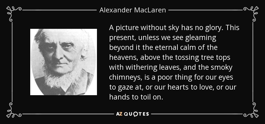 A picture without sky has no glory. This present, unless we see gleaming beyond it the eternal calm of the heavens, above the tossing tree tops with withering leaves, and the smoky chimneys, is a poor thing for our eyes to gaze at, or our hearts to love, or our hands to toil on. - Alexander MacLaren