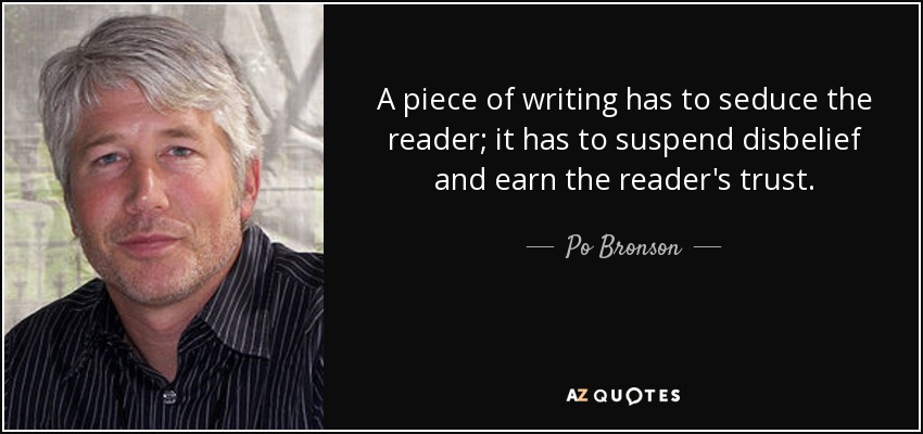 A piece of writing has to seduce the reader; it has to suspend disbelief and earn the reader's trust. - Po Bronson