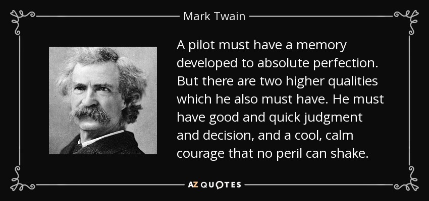A pilot must have a memory developed to absolute perfection. But there are two higher qualities which he also must have. He must have good and quick judgment and decision, and a cool, calm courage that no peril can shake. - Mark Twain