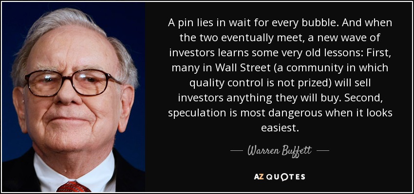A pin lies in wait for every bubble. And when the two eventually meet, a new wave of investors learns some very old lessons: First, many in Wall Street (a community in which quality control is not prized) will sell investors anything they will buy. Second, speculation is most dangerous when it looks easiest. - Warren Buffett