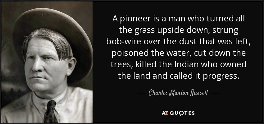 A pioneer is a man who turned all the grass upside down, strung bob-wire over the dust that was left, poisoned the water, cut down the trees, killed the Indian who owned the land and called it progress. - Charles Marion Russell