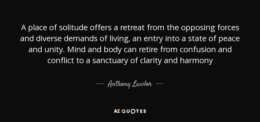 A place of solitude offers a retreat from the opposing forces and diverse demands of living, an entry into a state of peace and unity. Mind and body can retire from confusion and conflict to a sanctuary of clarity and harmony - Anthony Lawlor