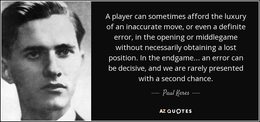 A player can sometimes afford the luxury of an inaccurate move, or even a definite error, in the opening or middlegame without necessarily obtaining a lost position. In the endgame ... an error can be decisive, and we are rarely presented with a second chance. - Paul Keres
