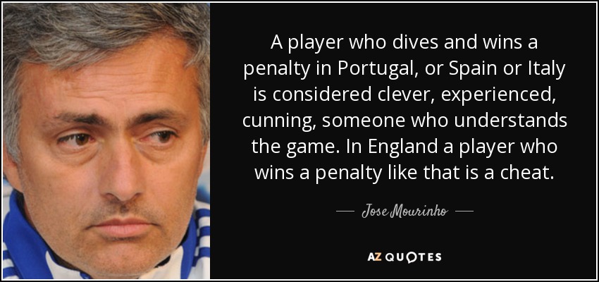 A player who dives and wins a penalty in Portugal, or Spain or Italy is considered clever, experienced, cunning, someone who understands the game. In England a player who wins a penalty like that is a cheat. - Jose Mourinho
