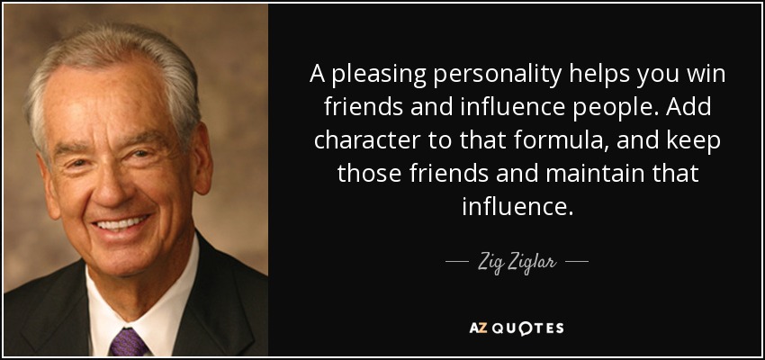A pleasing personality helps you win friends and influence people. Add character to that formula, and keep those friends and maintain that influence. - Zig Ziglar