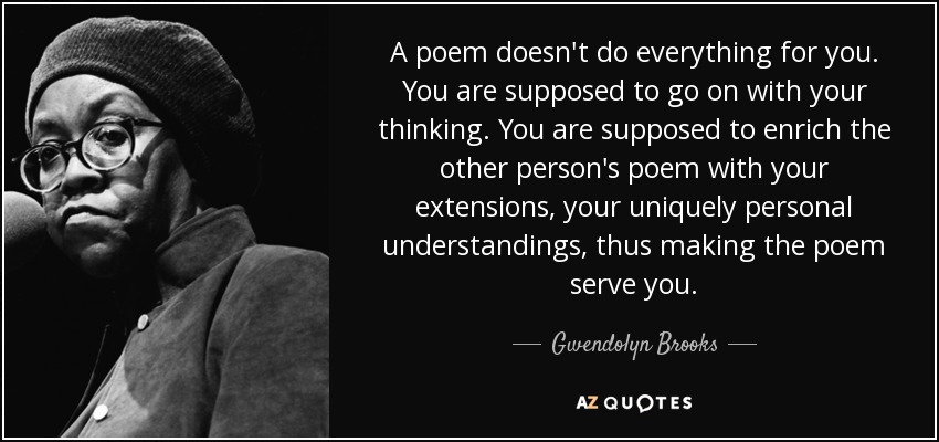 A poem doesn't do everything for you. You are supposed to go on with your thinking. You are supposed to enrich the other person's poem with your extensions, your uniquely personal understandings, thus making the poem serve you. - Gwendolyn Brooks