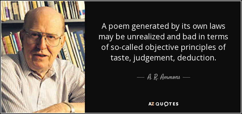 A poem generated by its own laws may be unrealized and bad in terms of so-called objective principles of taste, judgement, deduction. - A. R. Ammons