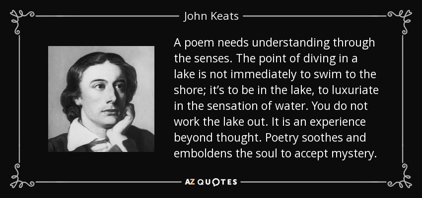 A poem needs understanding through the senses. The point of diving in a lake is not immediately to swim to the shore; it’s to be in the lake, to luxuriate in the sensation of water. You do not work the lake out. It is an experience beyond thought. Poetry soothes and emboldens the soul to accept mystery. - John Keats