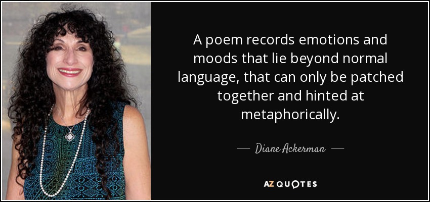 A poem records emotions and moods that lie beyond normal language, that can only be patched together and hinted at metaphorically. - Diane Ackerman