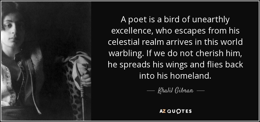A poet is a bird of unearthly excellence, who escapes from his celestial realm arrives in this world warbling. If we do not cherish him, he spreads his wings and flies back into his homeland. - Khalil Gibran