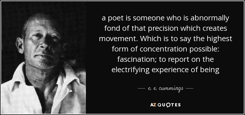 a poet is someone who is abnormally fond of that precision which creates movement. Which is to say the highest form of concentration possible: fascination; to report on the electrifying experience of being - e. e. cummings