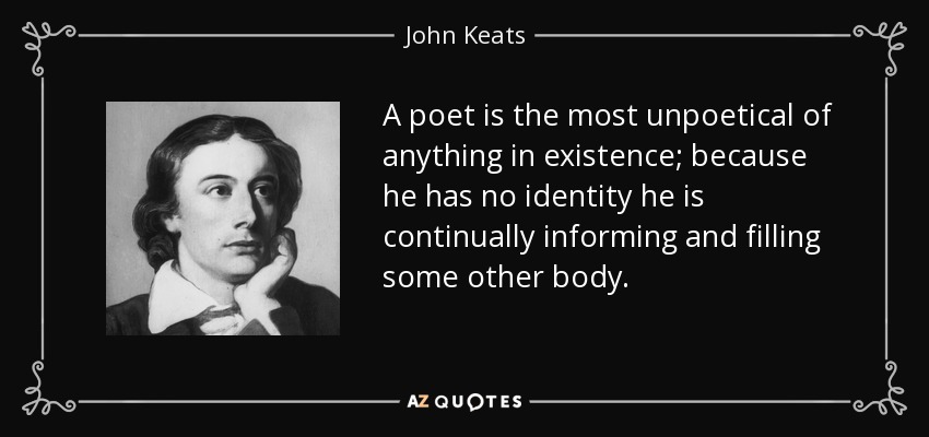 A poet is the most unpoetical of anything in existence; because he has no identity he is continually informing and filling some other body. - John Keats