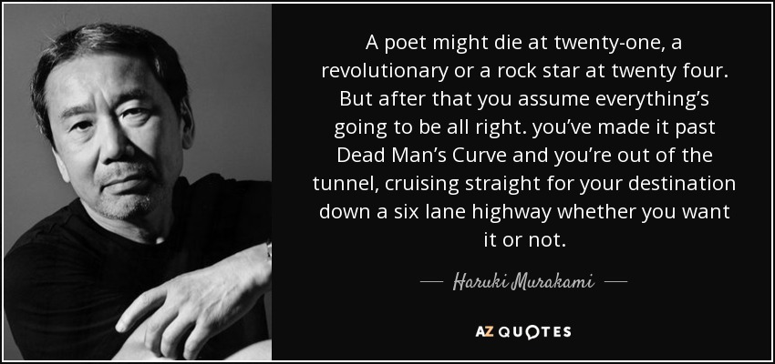 A poet might die at twenty-one, a revolutionary or a rock star at twenty four. But after that you assume everything’s going to be all right. you’ve made it past Dead Man’s Curve and you’re out of the tunnel, cruising straight for your destination down a six lane highway whether you want it or not. - Haruki Murakami