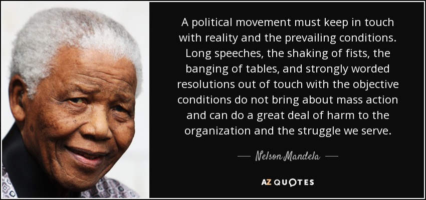 A political movement must keep in touch with reality and the prevailing conditions. Long speeches, the shaking of fists, the banging of tables, and strongly worded resolutions out of touch with the objective conditions do not bring about mass action and can do a great deal of harm to the organization and the struggle we serve. - Nelson Mandela