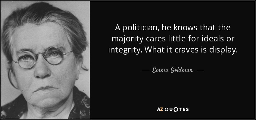 A politician, he knows that the majority cares little for ideals or integrity. What it craves is display. - Emma Goldman