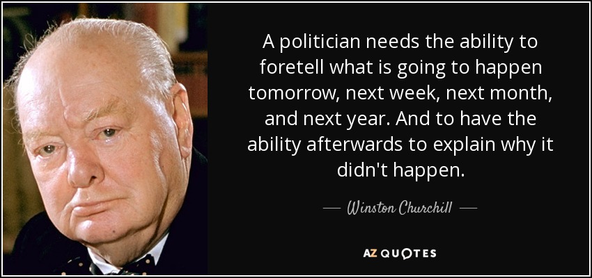 A politician needs the ability to foretell what is going to happen tomorrow, next week, next month, and next year. And to have the ability afterwards to explain why it didn't happen. - Winston Churchill