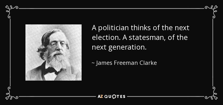 A politician thinks of the next election. A statesman, of the next generation. - James Freeman Clarke