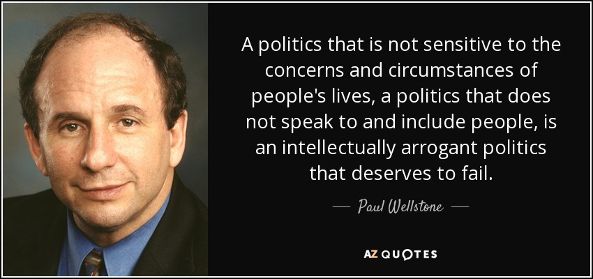 A politics that is not sensitive to the concerns and circumstances of people's lives, a politics that does not speak to and include people, is an intellectually arrogant politics that deserves to fail. - Paul Wellstone