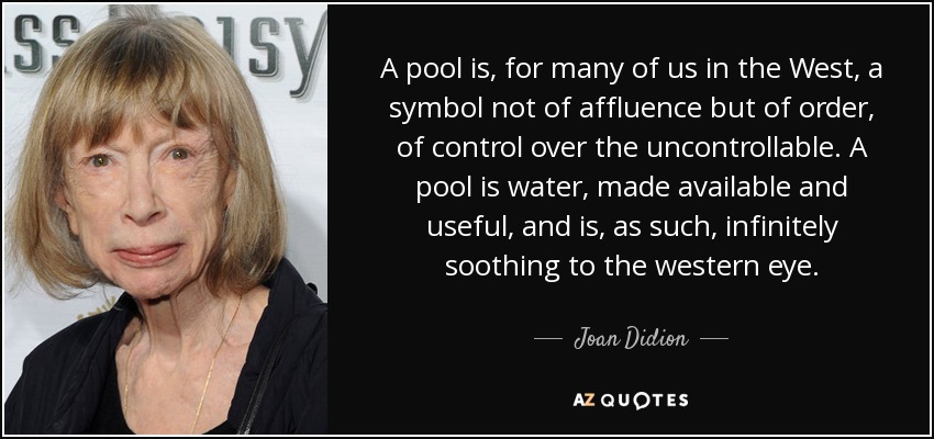 A pool is, for many of us in the West, a symbol not of affluence but of order, of control over the uncontrollable. A pool is water, made available and useful, and is, as such, infinitely soothing to the western eye. - Joan Didion
