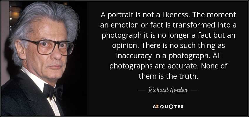 A portrait is not a likeness. The moment an emotion or fact is transformed into a photograph it is no longer a fact but an opinion. There is no such thing as inaccuracy in a photograph. All photographs are accurate. None of them is the truth. - Richard Avedon