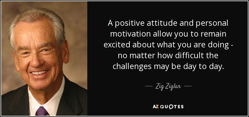 A positive attitude and personal motivation allow you to remain excited about what you are doing - no matter how difficult the challenges may be day to day. - Zig Ziglar