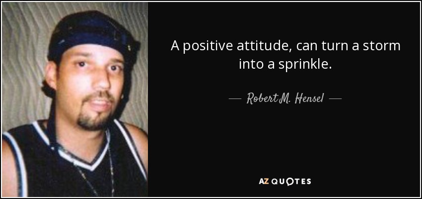 A positive attitude, can turn a storm into a sprinkle. - Robert M. Hensel