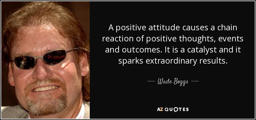 A positive attitude causes a chain reaction of positive thoughts, events and outcomes. It is a catalyst and it sparks extraordinary results. - Wade Boggs